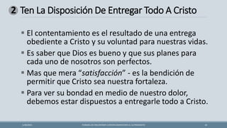 Ten La Disposición De Entregar Todo A Cristo
FORMAS DE ENCONTRAR CONTENTAMIENTOEN EL SUFRIMIENTO 10
1/28/2021
2
▪ El contentamiento es el resultado de una entrega
obediente a Cristo y su voluntad para nuestras vidas.
▪ Es saber que Dios es bueno y que sus planes para
cada uno de nosotros son perfectos.
▪ Mas que mera “satisfacción” - es la bendición de
permitir que Cristo sea nuestra fortaleza.
▪ Para ver su bondad en medio de nuestro dolor,
debemos estar dispuestos a entregarle todo a Cristo.
 