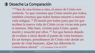 Deseche La Comparación
FORMAS DE ENCONTRAR CONTENTAMIENTOEN EL SUFRIMIENTO 11
1/28/2021
3
“14 Sea de una forma u otra, el amor de Cristo nos
controla. Ya que creemos que Cristo murió por todos,
también creemos que todos hemos muerto a nuestra
vida antigua. 15 Él murió por todos para que los que
reciben la nueva vida de Cristo ya no vivan más para
sí mismos. Más bien, vivirán para Cristo, quien
murió y resucitó por ellos. 16 Así que hemos dejado
de evaluar a otros desde el punto de vista humano.
En un tiempo, pensábamos de Cristo solo desde un
punto de vista humano. ¡Qué tan diferente lo
conocemos ahora!” – 2 Corintios 5:14–16 NTV
 