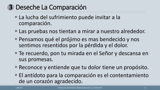 Deseche La Comparación
FORMAS DE ENCONTRAR CONTENTAMIENTOEN EL SUFRIMIENTO 12
1/28/2021
3
▪ La lucha del sufrimiento puede invitar a la
comparación.
▪ Las pruebas nos tientan a mirar a nuestro alrededor.
▪ Pensamos qué el prójimo es mas bendecido y nos
sentimos resentidos por la pérdida y el dolor.
▪ Te recuerdo, pon tu mirada en el Señor y descansa en
sus promesas.
▪ Reconoce y entiende que tu dolor tiene un propósito.
▪ El antídoto para la comparación es el contentamiento
de un corazón agradecido.
 
