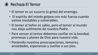 Rechaza El Temor
FORMAS DE ENCONTRAR CONTENTAMIENTOEN EL SUFRIMIENTO 14
1/28/2021
4
▪ El temor es un susurro (o grito) del enemigo.
▪ El espíritu del miedo golpea con más fuerza cuando
somos inestables y vulnerables.
▪ El temer al Señor es sabio, pero el temor al mundo
nos aleja sutilmente de nuestro Padre.
▪ Pare vencer el temor debemos confiar en la bondad,
promesas y planes de Dios para nuestra vida.
▪ Poniendo nuestras preocupaciones, temores,
ansiedades, esperanzas y sueños a sus pies.
 