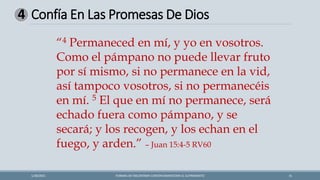 Confía En Las Promesas De Dios
FORMAS DE ENCONTRAR CONTENTAMIENTOEN EL SUFRIMIENTO 15
1/28/2021
4
“4 Permaneced en mí, y yo en vosotros.
Como el pámpano no puede llevar fruto
por sí mismo, si no permanece en la vid,
así tampoco vosotros, si no permanecéis
en mí. 5 El que en mí no permanece, será
echado fuera como pámpano, y se
secará; y los recogen, y los echan en el
fuego, y arden.” – Juan 15:4-5 RV60
 