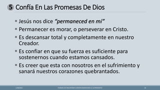 Confía En Las Promesas De Dios
FORMAS DE ENCONTRAR CONTENTAMIENTOEN EL SUFRIMIENTO 16
1/28/2021
5
▪ Jesús nos dice “permaneced en mí”
▪ Permanecer es morar, o perseverar en Cristo.
▪ Es descansar total y completamente en nuestro
Creador.
▪ Es confiar en que su fuerza es suficiente para
sostenernos cuando estamos cansados.
▪ Es creer que esta con nosotros en el sufrimiento y
sanará nuestros corazones quebrantados.
 