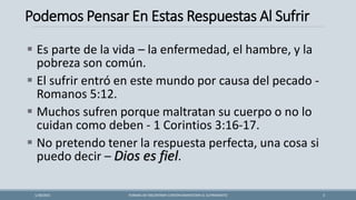 Podemos Pensar En Estas Respuestas Al Sufrir
FORMAS DE ENCONTRAR CONTENTAMIENTOEN EL SUFRIMIENTO 3
1/28/2021
▪ Es parte de la vida – la enfermedad, el hambre, y la
pobreza son común.
▪ El sufrir entró en este mundo por causa del pecado -
Romanos 5:12.
▪ Muchos sufren porque maltratan su cuerpo o no lo
cuidan como deben - 1 Corintios 3:16-17.
▪ No pretendo tener la respuesta perfecta, una cosa si
puedo decir – Dios es fiel.
 