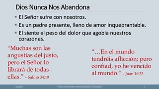 Dios Nunca Nos Abandona
FORMAS DE ENCONTRAR CONTENTAMIENTOEN EL SUFRIMIENTO 4
1/28/2021
▪ El Señor sufre con nosotros.
▪ Es un padre presente, lleno de amor inquebrantable.
▪ El siente el peso del dolor que agobia nuestros
corazones.
“Muchas son las
angustias del justo,
pero el Señor lo
librará de todas
ellas.” – Salmo 34:19
“…En el mundo
tendréis aflicción; pero
confiad, yo he vencido
al mundo.” – Juan 16:33
 