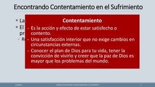 Encontrando Contentamiento en el Sufrimiento
▪ La vida es injusta, confusa y puede ser cruel.
▪ El sufrimiento que a veces encontramos tiene
propósito.
◦ Revela la bondad y compasión del Señor.
FORMAS DE ENCONTRAR CONTENTAMIENTOEN EL SUFRIMIENTO 5
1/28/2021
Contentamiento
- Es la acción y efecto de estar satisfecho o
contento.
- Una satisfacción interior que no exige cambios en
circunstancias externas.
- Conocer el plan de Dios para tu vida, tener la
convicción de vivirlo y creer que la paz de Dios es
mayor que los problemas del mundo.
 