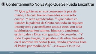 Contentamiento No Es Algo Que Se Pueda Encontrar
FORMAS DE ENCONTRAR CONTENTAMIENTOEN EL SUFRIMIENTO 6
1/28/2021
1
“15 Que gobierne en sus corazones la paz de
Cristo, a la cual fueron llamados en un solo
cuerpo. Y sean agradecidos. 16 Que habite en
ustedes la palabra de Cristo con toda su riqueza:
instrúyanse y aconséjense unos a otros con toda
sabiduría; canten salmos, himnos y canciones
espirituales a Dios, con gratitud de corazón. 17 Y
todo lo que hagan, de palabra o de obra, háganlo
en el nombre del Señor Jesús, dando gracias a Dios
el Padre por medio de él.” – Colosenses 3: 15–17 NVI
 