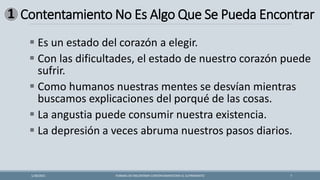 Contentamiento No Es Algo Que Se Pueda Encontrar
FORMAS DE ENCONTRAR CONTENTAMIENTOEN EL SUFRIMIENTO 7
1/28/2021
▪ Es un estado del corazón a elegir.
▪ Con las dificultades, el estado de nuestro corazón puede
sufrir.
▪ Como humanos nuestras mentes se desvían mientras
buscamos explicaciones del porqué de las cosas.
▪ La angustia puede consumir nuestra existencia.
▪ La depresión a veces abruma nuestros pasos diarios.
1
 