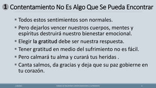 Contentamiento No Es Algo Que Se Pueda Encontrar
FORMAS DE ENCONTRAR CONTENTAMIENTOEN EL SUFRIMIENTO 8
1/28/2021
▪ Todos estos sentimientos son normales.
▪ Pero dejarlos vencer nuestros cuerpos, mentes y
espíritus destruirá nuestro bienestar emocional.
▪ Elegir la gratitud debe ser nuestra respuesta.
▪ Tener gratitud en medio del sufrimiento no es fácil.
▪ Pero calmará tu alma y curará tus heridas .
▪ Canta salmos, da gracias y deja que su paz gobierne en
tu corazón.
1
 