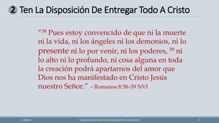 FORMAS DE ENCONTRAR CONTENTAMIENTOEN EL SUFRIMIENTO 9
1/28/2021
“38 Pues estoy convencido de que ni la muerte
ni la vida, ni los ángeles ni los demonios, ni lo
presente ni lo por venir, ni los poderes, 39 ni
lo alto ni lo profundo, ni cosa alguna en toda
la creación podrá apartarnos del amor que
Dios nos ha manifestado en Cristo Jesús
nuestro Señor.” – Romanos 8:38–39 NVI
Ten La Disposición De Entregar Todo A Cristo
2
 