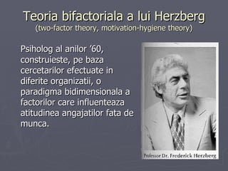 Teoria bifactoriala a lui Herzberg (two-factor theory, motivation-hygiene theory) P siholog al anilor ’60, construieste, pe baza cercetarilor efectuate in diferite organizatii, o paradigma bidimensionala a factorilor care influenteaza atitudinea angajatilor fata de munca.  