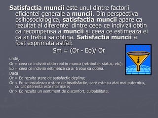 Satisfactia   muncii  este unul dintre factorii eficientei generale a  muncii . Din perspectiva psihosociologica,  satisfactia   muncii  apare ca rezultat al diferentei dintre ceea ce indivizii obtin ca recompensa a  muncii  si ceea ce estimeaza ei ca ar trebui sa obtina.  Satisfactia   muncii  a fost exprimata astfel:  Sm = (Or - Eo)/ Or unde ,  Or = ceea ce indivizii obtin real in munca (retributie, status, etc);  Eo = ceea ce indivizii estimeaza ca ar trebui sa obtina.  Daca  Or = Eo rezulta stare de satisfactie deplina;  Or < Eo se instaleaza o stare de insatisfactie, care este cu atat mai puternica, cu cat diferenta este mai mare;  Or > Eo rezulta un sentiment de disconfort, culpabilitate.  