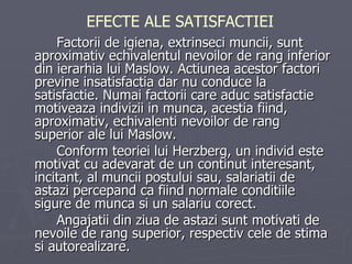 Factorii de igiena, extrinseci muncii, sunt aproximativ echivalentul nevoilor de rang inferior din ierarhia lui Maslow. Actiunea acestor factori previne insatisfactia dar nu conduce la satisfactie. Numai factorii care aduc satisfactie motiveaza indivizii in   munca, acestia fiind, aproximativ, echivalenti nevoilor de rang superior ale lui   Maslow.  Conform teoriei lui Herzberg, un individ este motivat cu adevarat de un continut interesant, incitant, al muncii postului sau, salariatii de astazi percepand ca fiind   normale conditiile sigure de munca si un salariu corect.  Angajatii din ziua de   astazi sunt motivati de nevoile de rang superior, respectiv cele de stima si autorealizare. EFECTE ALE SATISFACTIEI 