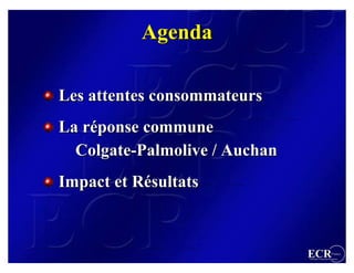 Agenda

Les attentes consommateurs
La réponse commune
   réponse
  Colgate-Palmolive / Auchan
  Colgate-Palmolive
Impact et Résultats
          Résultats



                               ECR                 France
                               Efficient Consumer Response
 