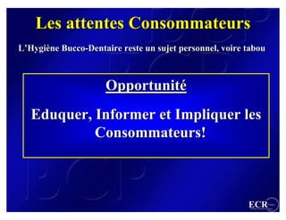 Les attentes Consommateurs
L’Hygiène Bucco-Dentaire reste un sujet personnel, voire tabou



                     Opportunité
   Eduquer, Informer et Impliquer les
            Consommateurs!



                                                         ECR                  France
                                                          Efficient Consumer Response
 