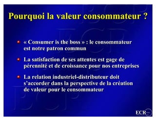 Pourquoi la valeur consommateur ?

   « Consumer is the boss » : le consommateur
   est notre patron commun
   La satisfaction de ses attentes est gage de
   pérennité et de croissance pour nos entreprises
   pérennité
   La relation industriel-distributeur doit
               industriel-distributeur
   s’accorder dans la perspective de la création
   s’accorder                           création
   de valeur pour le consommateur


                                                   ECR                 France
                                                   Efficient Consumer Response
 