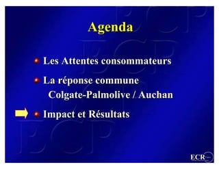 Agenda

Les Attentes consommateurs
La réponse commune
   réponse
 Colgate-Palmolive / Auchan
 Colgate-Palmolive
Impact et Résultats
          Résultats


                              ECR                 France
                              Efficient Consumer Response
 