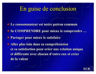En guise de conclusion

Le consommateur est notre patron commun
Se COMPRENDRE pour mieux le comprendre …
Partager pour mieux le satisfaire
Aller plus loin dans sa compréhension
                        compréhension
et sa satisfaction pour créer une relation unique
                        créer
et différente avec chacun d’entre eux et créer
   différente              d’entre        créer
de la valeur

                                                    ECR                 France
                                                    Efficient Consumer Response
 