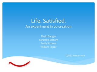 Life. Satisfied.
An experiment in co-creation

         Majid Dadgar
        Sandeep Makam
         Emily Strouse
         William Taylor


                          D786 | Winter 2010
 