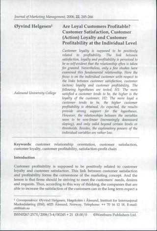 Journal of Marketing Management, 2006,22, 245-266

0yvind Helgesen^               Are Loyal Customers Profitable?
                               Customer Satisfaction^ Customer
                               (Action) Loyalty and Customer
                               Profitability at the Individual Level
                               Customer loyalty is supposed to be positively
                               related to profitability. The link between
                               satisfaction, loyalty and profitability is perceived to
                               be so self-evident that tlte relationship often is taken
                              for granted. Nevertheless, only a fezo studies have
                               examined this fundamental relationship. Here the
                              focus is on the individual customer with respect to
                               the links between customer satisfaction, customer
                               (action) loyalty and customer profitability. Tlie
                              following hypotheses are tested; HI: The more
Aalesund University College    satisfied a customer tends to be, the higher is the
                               loyalty of the customer; H2: Tlie more loyal a
                               customer tends to be, tlie higher customer
                              profitability is obtained. As expected, the results
                              provide strong support for the hypotheses.
                              However, the relationships between the variables
                              seem to he non-linear (increasingly dmonward
                              sloping), and only valid beyond certain levels or
                               thresholds. Besides, the explanatory powers of the
                              individual variables are rather law.


Keywords: customer relationship orientation, customer satisfaction,
customer loyalty, customer profitability, satisfaction-profit chain .^

Introduction

Customer profitability is supposed to be positively related to customer
loyalty and customer satisfaction. This link between customer satisfaction
and profitability forms the cornerstone of the marketing concept. And the
lesson is that firms should be striving to meet the customers' needs, desires
and requests. Thus, according to this way of thinking, the companies that are
able to increase the satisfaction of the customers can in the long term expect a

1 Correspondence: 0yvind Helgesen, Ho^kolen i Alesimd, Institutt for Intemasjonal
Markedsf0ring (IIM), 6025 Alesund, Norway, Telephone: ++ 70 16 12 18, E-mail:
oh@lnals.no

ISSN0267-257X/2006/3-4/00245 + 21 £8.00/0            ©Westbum Publishers Ltd.
 