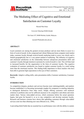 International Journal of Management Innovation Systems
                                                                                   ISSN 1943-1384
                                                                           2009, Vol. 1, No. 2: E5



     The Mediating Effect of Cognitive and Emotional
                   Satisfaction on Customer Loyalty
                                       Maznah Wan Omar

                                Universiti Teknologi MARA Kedah

                          Peti Surat 187, 08400 Merbok, Kedah, Malaysia

                                 maznah199@kedah.uitm.edu.my



ABSTRACT

Loyal customers are among the greatest revenue producer and are more likely to occur in a
form of word-of-mouth. In the compound and vibrant Malaysian home computer retail market
today, customer loyalty through word-of-mouth marketing tends to occur very slowly and is
limited geographically but is a very potent method of marketing. The influence of cognitive
and emotional satisfaction on the relationship between salesperson presentation skills and
customer’s loyalty through intention to promote by word-of-mouth is vital. This will then lead
to increased benefits for the organization in the form of customer loyalty. The cognitive
evaluation of customer satisfaction was found to explain customer loyalty in a retail setting
more than the emotional reaction. This finding holds importance to those retailers who have
been able to generate high expectations in the eyes of their customers.

Keywords: Adaptive selling skills, sales presentation skills, Customer satisfaction, Customer
loyalty


INTRODUCTION
As competition deepens, products and services become more indistinguishable, and markets
become established, it is becoming increasingly tougher for companies in retailing industries
to distinguish themselves from other stores. Simply offering customers with technical
solutions to problems does not be sufficient anymore to be competitive and obtain and retain
market share. Various value-added services, which commence before the actual operation
begins, had gone far beyond it, so as to stay competitive and develop customer loyalty.
Research and business customs have shown that upholding customers through value-added
services costs less than obtaining new ones (Wetzels et al., 1998).

A prevailing belief holds that an essential key to performance rests with the ability to sustain


                                               1                            www.macrothink.org/ijmis
 