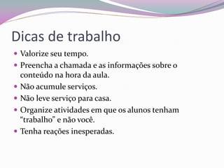 Dicas de trabalho 
Valorize seu tempo. 
Preencha a chamada e as informações sobre o conteúdo na hora da aula. 
Não acumule serviços. 
Não leve serviço para casa. 
Organize atividades em que os alunos tenham “trabalho” e não você. 
Tenha reações inesperadas. 
 