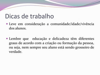 Dicas de trabalho 
Leve em consideração a comunidade/idade/vivência dos alunos. 
Lembre que educação e delicadeza têm diferentes graus de acordo com a criação ou formação da pessoa, ou seja, nem sempre seu aluno está sendo grosseiro de verdade.  