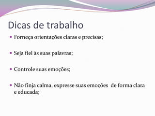 Dicas de trabalho 
Forneça orientações claras e precisas; 
Seja fiel às suas palavras; 
Controle suas emoções; 
Não finja calma, expresse suas emoções de forma clara e educada; 
 