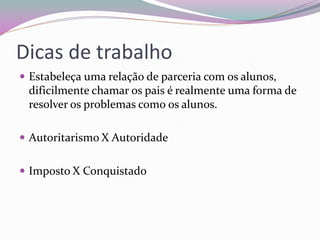 Dicas de trabalho 
Estabeleça uma relação de parceria com os alunos, dificilmente chamar os pais é realmente uma forma de resolver os problemas como os alunos. 
Autoritarismo X Autoridade 
Imposto X Conquistado 
 