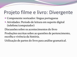 Projeto filme e livro: Divergente 
Componente norteador: língua portuguesa 
Atividades: Período de leitura em suporte digital (telefone/computador) 
Discussões sobre os acontecimentos do livro 
Produções escritas sobre as questões de pertencimento, escolha e vivência da história. 
Utilização de partes do livro para análise gramatical.  
