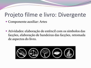 Projeto filme e livro: Divergente 
Componente auxiliar: Artes 
Atividades: elaboração de estêncil com os símbolos das facções, elaboração de bandeiras das facções, retomada de aspectos do livro.  