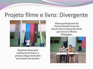 Projeto filme e livro: Divergente 
Bandeiras feitas pela professora de Artes e a própria colega mostrando sua camiseta do projeto. 
Alunas participantes do Projeto fazendo testes de facção com os alunos da escola que vieram à Mostra Pedagógica.  
