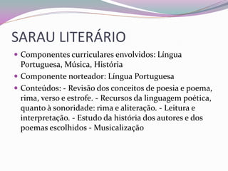 SARAU LITERÁRIO 
Componentes curriculares envolvidos: Língua Portuguesa, Música, História 
Componente norteador: Língua Portuguesa 
Conteúdos: - Revisão dos conceitos de poesia e poema, rima, verso e estrofe. - Recursos da linguagem poética, quanto à sonoridade: rima e aliteração. - Leitura e interpretação. - Estudo da história dos autores e dos poemas escolhidos - Musicalização  