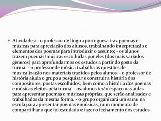 Atividades: - o professor de língua portuguesa traz poemas e músicas para apreciação dos alunos, trabalhando interpretação e elementos dos poemas para introduzir o assunto; - os alunos trazem poemas/músicas escolhidas por eles (dos mais variados gêneros) para aprofundarmos os estudos a partir do gosto da turma. - o professor de música trabalha as questões de musicalização nos materiais trazidos pelos alunos. - o professor de história ajuda o grupo a pesquisar e construir a história dos compositores, poetas escolhidos, bem como a história dos poemas e músicas eleitos pela turma. - os alunos terão espaço nas aulas para apresentar poemas e músicas próprias, que serão analisados e trabalhados da mesma forma. - o grupo organizará um sarau na escola para apresentar poemas e músicas, num momento de compartilhar o que foi estudado e fazer o fechamento dos estudos  