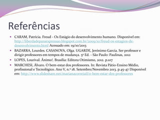 Referências 
CARAM, Patrícia. Freud - Os Estágio do desenvolvimento humano. Disponível em: http://liberdadeparaexpressao.blogspot.com.br/2009/10/freud-os-estagios-de- desenvolvimento.html Acessado em: 19/10/2013 
BAZARRA, Lourdes. CASANOVA, Olga. UGARDE, Jerónimo García. Ser professor e dirigir professores em tempos de mudança. 5ª Ed. - São Paulo: Paulinas, 2012 
LOPES, Lourival. Ânimo!. Brasília: Editora Otimismo, 2012. p.107 
MARCHESI, Álvaro. O bem-estar dos professores. In: Revista Pátio-Ensino Médio, profissional e Tecnológico. Ano V, n.º 18. Setembro/Novembro 2013. p.45-47 Disponível em: http://www.slideshare.net/marianacorreiail/o-bem-estar-dos-professores 