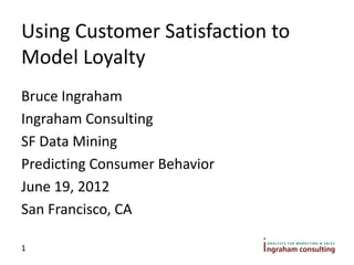 Using Customer Satisfaction to
Model Loyalty
Bruce Ingraham
Ingraham Consulting
SF Data Mining
Predicting Consumer Behavior
June 19, 2012
San Francisco, CA

1
 