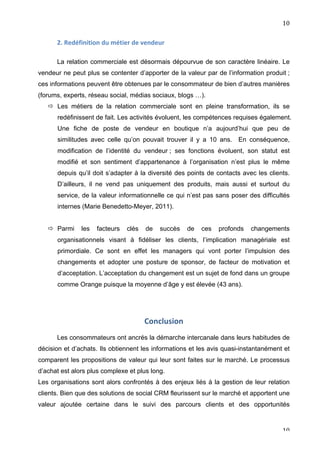                                                                                                  10	
  


          2.	
  Redéfinition	
  du	
  métier	
  de	
  vendeur	
  

          La relation commerciale est désormais dépourvue de son caractère linéaire. Le
vendeur ne peut plus se contenter d’apporter de la valeur par de l’information produit ;
ces informations peuvent être obtenues par le consommateur de bien d’autres manières
(forums, experts, réseau social, médias sociaux, blogs …).
        Les métiers de la relation commerciale sont en pleine transformation, ils se
          redéfinissent de fait. Les activités évoluent, les compétences requises également.
          Une fiche de poste de vendeur en boutique n’a aujourd’hui que peu de
          similitudes avec celle qu’on pouvait trouver il y a 10 ans. En conséquence,
          modification de l’identité du vendeur ; ses fonctions évoluent, son statut est
          modifié et son sentiment d’appartenance à l’organisation n’est plus le même
          depuis qu’il doit s’adapter à la diversité des points de contacts avec les clients.
          D’ailleurs, il ne vend pas uniquement des produits, mais aussi et surtout du
          service, de la valeur informationnelle ce qui n’est pas sans poser des difficultés
          internes (Marie Benedetto-Meyer, 2011).


        Parmi        les     facteurs       clés     de     succès    de   ces   profonds   changements
          organisationnels visant à fidéliser les clients, l’implication managériale est
          primordiale. Ce sont en effet les managers qui vont porter l’impulsion des
          changements et adopter une posture de sponsor, de facteur de motivation et
          d’acceptation. L’acceptation du changement est un sujet de fond dans un groupe
          comme Orange puisque la moyenne d’âge y est élevée (43 ans).




                                                      Conclusion	
  
	
  
          Les consommateurs ont ancrés la démarche intercanale dans leurs habitudes de
décision et d’achats. Ils obtiennent les informations et les avis quasi-instantanément et
comparent les propositions de valeur qui leur sont faites sur le marché. Le processus
d’achat est alors plus complexe et plus long.
Les organisations sont alors confrontés à des enjeux liés à la gestion de leur relation
clients. Bien que des solutions de social CRM fleurissent sur le marché et apportent une
valeur ajoutée certaine dans le suivi des parcours clients et des opportunités


	
                                                                                                   10	
  
 