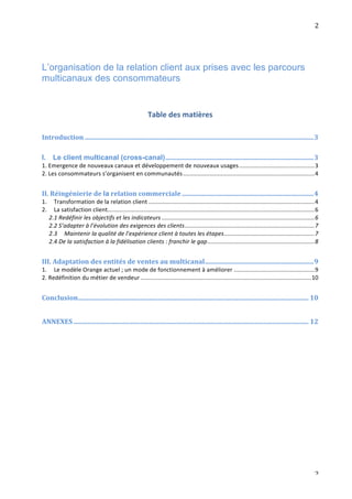                                                                                                                                                                                  2	
  




L’organisation de la relation client aux prises avec les parcours
multicanaux des consommateurs	
  	
  
	
  


                                                                       Table	
  des	
  matières	
  
	
  
Introduction	
  ...........................................................................................................................................	
  3	
  
	
  
I.	
   Le client multicanal (cross-canal)	
  ..........................................................................................	
  3	
  
1.	
  Emergence	
  de	
  nouveaux	
  canaux	
  et	
  développement	
  de	
  nouveaux	
  usages	
  ..............................................	
  3	
  
2.	
  Les	
  consommateurs	
  s’organisent	
  en	
  communautés	
  ................................................................................	
  4	
  
	
  
II.	
  Réingénierie	
  de	
  la	
  relation	
  commerciale	
  ................................................................................	
  4	
  
1.	
   Transformation	
  de	
  la	
  relation	
  client	
  .....................................................................................................	
  4	
  
2.	
   La	
  satisfaction	
  client	
  ..............................................................................................................................	
  6	
  
      2.1	
  Redéfinir	
  les	
  objectifs	
  et	
  les	
  indicateurs	
  .............................................................................................	
  6	
  
      2.2	
  S’adapter	
  à	
  l’évolution	
  des	
  exigences	
  des	
  clients	
  ...............................................................................	
  7	
  
      2.3	
   Maintenir	
  la	
  qualité	
  de	
  l’expérience	
  client	
  à	
  toutes	
  les	
  étapes	
  .......................................................	
  7	
  
       2.4	
  De	
  la	
  satisfaction	
  à	
  la	
  fidélisation	
  clients	
  :	
  franchir	
  le	
  gap	
  .................................................................	
  8	
  
	
  
III.	
  Adaptation	
  des	
  entités	
  de	
  ventes	
  au	
  multicanal	
  ..................................................................	
  9	
  
1.	
   Le	
  modèle	
  Orange	
  actuel	
  ;	
  un	
  mode	
  de	
  fonctionnement	
  à	
  améliorer	
  .................................................	
  9	
  
2.	
  Redéfinition	
  du	
  métier	
  de	
  vendeur	
  ........................................................................................................	
  10	
  
	
  
Conclusion	
  ............................................................................................................................................	
  10	
  
	
  
ANNEXES	
  ...............................................................................................................................................	
  12	
  
	
  
	
  




	
                                                                                                                                                                                  2	
  
 