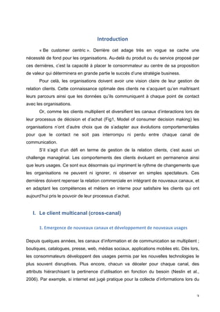 Introduction	
  
	
  
         « Be customer centric ». Derrière cet adage très en vogue se cache une
nécessité de fond pour les organisations. Au-delà du produit ou du service proposé par
ces dernières, c’est la capacité à placer le consommateur au centre de sa proposition
de valeur qui déterminera en grande partie le succès d’une stratégie business.
         Pour celà, les organisations doivent avoir une vision claire de leur gestion de
relation clients. Cette connaissance optimale des clients ne s’acquiert qu’en maîtrisant
leurs parcours ainsi que les données qu’ils communiquent à chaque point de contact
avec les organisations.
         Or, comme les clients multiplient et diversifient les canaux d’interactions lors de
leur processus de décision et d’achat (Fig1, Model of consumer decision making) les
organisations n’ont d’autre choix que de s’adapter aux évolutions comportementales
pour que le contact ne soit pas interrompu ni perdu entre chaque canal de
communication.
         S’il s’agit d’un défi en terme de gestion de la relation clients, c’est aussi un
challenge managérial. Les comportements des clients évoluent en permanence ainsi
que leurs usages. Ce sont eux désormais qui impriment le rythme de changements que
les organisations ne peuvent ni ignorer, ni observer en simples spectateurs. Ces
dernières doivent repenser la relation commerciale en intégrant de nouveaux canaux, et
en adaptant les compétences et métiers en interne pour satisfaire les clients qui ont
aujourd’hui pris le pouvoir de leur processus d’achat.


       I. Le client multicanal (cross-canal)
	
  

	
       1.	
  Emergence	
  de	
  nouveaux	
  canaux	
  et	
  développement	
  de	
  nouveaux	
  usages	
  

Depuis quelques années, les canaux d’information et de communication se multiplient ;
boutiques, catalogues, presse, web, médias sociaux, applications mobiles etc. Dès lors,
les consommateurs développent des usages permis par les nouvelles technologies le
plus souvent disruptives. Plus encore, chacun va déceler pour chaque canal, des
attributs hiérarchisant la pertinence d’utilisation en fonction du besoin (Neslin et al.,
2006). Par exemple, si internet est jugé pratique pour la collecte d’informations lors du


	
                                                                                                            3	
  
 