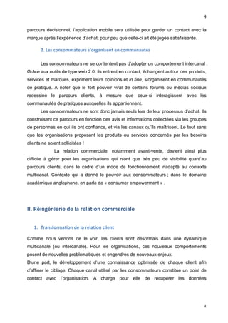                                                                                      4	
  

parcours décisionnel, l’application mobile sera utilisée pour garder un contact avec la
marque après l’expérience d’achat, pour peu que celle-ci ait été jugée satisfaisante.

           2.	
  Les	
  consommateurs	
  s’organisent	
  en	
  communautés	
  

           Les consommateurs ne se contentent pas d’adopter un comportement intercanal .
Grâce aux outils de type web 2.0, ils entrent en contact, échangent autour des produits,
services et marques, expriment leurs opinions et in fine, s’organisent en communautés
de pratique. A noter que le fort pouvoir viral de certains forums ou médias sociaux
redessine le parcours clients, à mesure que ceux-ci interagissent avec les
communautés de pratiques auxquelles ils appartiennent.
           Les consommateurs ne sont donc jamais seuls lors de leur processus d’achat. Ils
construisent ce parcours en fonction des avis et informations collectées via les groupes
de personnes en qui ils ont confiance, et via les canaux qu’ils maîtrisent. Le tout sans
que les organisations proposant les produits ou services concernés par les besoins
clients ne soient sollicitées !
                    La relation commerciale, notamment avant-vente, devient ainsi plus
difficile à gérer pour les organisations qui n’ont que très peu de visibilité quant’au
parcours clients, dans le cadre d’un mode de fonctionnement inadapté au contexte
multicanal. Contexte qui a donné le pouvoir aux consommateurs ; dans le domaine
académique anglophone, on parle de « consumer empowerment » .




II.	
  Réingénierie	
  de	
  la	
  relation	
  commerciale	
  	
  

       1. Transformation	
  de	
  la	
  relation	
  client	
  
	
  
Comme nous venons de le voir, les clients sont désormais dans une dynamique
multicanale (ou intercanale). Pour les organisations, ces nouveaux comportements
posent de nouvelles problématiques et engendres de nouveaux enjeux.
D’une part, le développement d’une connaissance optimisée de chaque client afin
d’affiner le ciblage. Chaque canal utilisé par les consommateurs constitue un point de
contact avec l’organisation. A charge pour elle de récupérer les données




	
                                                                                      4	
  
 