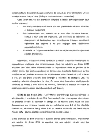 consommateurs, d’exploiter chaque opportunité de contact, de créer et maintenir un lien
homogène entre chaque canal (dialogue, communication commerciale).
       Cette vision dite 360° des clients est complexe à adopter par l’organisation pour
plusieurs raisons ;
       -      Les comportements multicanaux sont des phénomènes récents, instables
                 et évoluant rapidement.
       -      Les organisations sont freinées par le poids des processus internes,
                 surtout si leur taille est importante. Les questions de résistance au
                 changement et l’adaptation des compétences internes constituent
                 également    des   aspects   à   ne   pas   négliger   dans    l’adéquation
                 organisations/clients.
       -      La culture de l’organisation et/ou sa nature ne permet pas d’adopter une
                 position omnisciente.


       Néanmoins, il existe des outils permettant d’adapter la relation commerciale au
comportement multicanal des consommateurs. Ainsi, les solutions de Social CRM
apportent une forte valeur informationnelle à l’organisation dans sa gestion de la
relation clients. Ces solutions agrègent les données que les clients disséminent sur les
plateformes web, sociales et canaux dits « traditionnels » afin d’obtenir un profil unifié et
à jour. De ces profils peuvent alors émerger la définition de stratégies CRM ou
marketing, adapté à chaque type de client. On passe ainsi d’une vision stratégique de
« marché de masse à une masse de niches », favorisant la création de valeur et
opportunités commerciales pour chaque client (Jeff Bezos).


       Etude de cas Social CRM - Leroy Merlin, client Orange Business Services a
adopté en 2011, la solution Social CRM Community Contact pour agréger et monitorer
sa présence sociale et optimiser le ciblage de sa relation client. Outre un taux
d’engagement en constante hausse via les plateformes web 2.0 et des résultats
commerciaux en hausse, Leroy Merlin s’est vu décerné le trophée des Social Media
Awards 2012 , pour sa stratégie innovante sur les médias sociaux !


Si les exemples de best practices et success stories sont nombreuses, implémenter
une solution de Social CRM ne constitue pas une solution miracle pour les
organisations.


	
                                                                                         5	
  
 