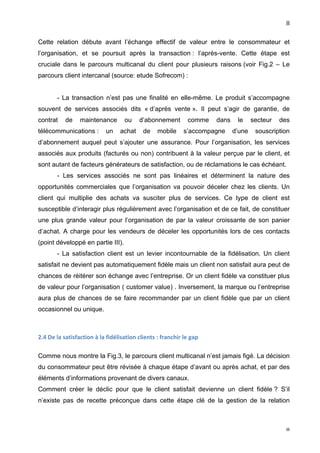                                                                                                                                  8	
  

Cette relation débute avant l’échange effectif de valeur entre le consommateur et
l’organisation, et se poursuit après la transaction : l’après-vente. Cette étape est
cruciale dans le parcours multicanal du client pour plusieurs raisons (voir Fig.2 – Le
parcours client intercanal (source: etude Sofrecom) :


            - La transaction n’est pas une finalité en elle-même. Le produit s’accompagne
souvent de services associés dits « d’après vente ». Il peut s’agir de garantie, de
contrat          de       maintenance                  ou       d’abonnement                   comme      dans    le     secteur   des
télécommunications :                       un       achat         de        mobile          s’accompagne         d’une    souscription
d’abonnement auquel peut s’ajouter une assurance. Pour l’organisation, les services
associés aux produits (facturés ou non) contribuent à la valeur perçue par le client, et
sont autant de facteurs générateurs de satisfaction, ou de réclamations le cas échéant.
            - Les services associés ne sont pas linéaires et déterminent la nature des
opportunités commerciales que l’organisation va pouvoir déceler chez les clients. Un
client qui multiplie des achats va susciter plus de services. Ce type de client est
susceptible d’interagir plus régulièrement avec l’organisation et de ce fait, de constituer
une plus grande valeur pour l’organisation de par la valeur croissante de son panier
d’achat. A charge pour les vendeurs de déceler les opportunités lors de ces contacts
(point développé en partie III).
            - La satisfaction client est un levier incontournable de la fidélisation. Un client
satisfait ne devient pas automatiquement fidèle mais un client non satisfait aura peut de
chances de réitérer son échange avec l’entreprise. Or un client fidèle va constituer plus
de valeur pour l’organisation ( customer value) . Inversement, la marque ou l’entreprise
aura plus de chances de se faire recommander par un client fidèle que par un client
occasionnel ou unique.



2.4	
  De	
  la	
  satisfaction	
  à	
  la	
  fidélisation	
  clients	
  :	
  franchir	
  le	
  gap	
  

Comme nous montre la Fig.3, le parcours client multicanal n’est jamais figé. La décision
du consommateur peut être révisée à chaque étape d’avant ou après achat, et par des
éléments d’informations provenant de divers canaux.
Comment créer le déclic pour que le client satisfait devienne un client fidèle ? S’il
n’existe pas de recette préconçue dans cette étape clé de la gestion de la relation



	
                                                                                                                                  8	
  
 