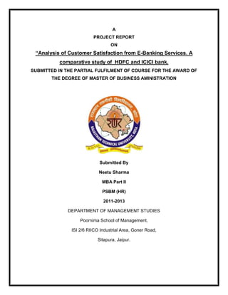 A
PROJECT REPORT
ON
“Analysis of Customer Satisfaction from E-Banking Services. A
comparative study of HDFC and ICICI bank.
SUBMITTED IN THE PARTIAL FULFILMENT OF COURSE FOR THE AWARD OF
THE DEGREE OF MASTER OF BUSINESS AMINISTRATION
Submitted By
Neetu Sharma
MBA Part II
PSBM (HR)
2011-2013
DEPARTMENT OF MANAGEMENT STUDIES
Poornima School of Management,
ISI 2/6 RIICO Industrial Area, Goner Road,
Sitapura, Jaipur.
 