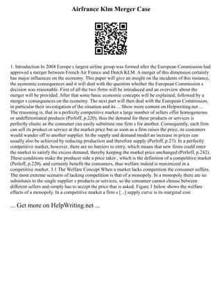 Airfrance Klm Merger Case
1. Introduction In 2004 Europe s largest airline group was formed after the European Commission had
approved a merger between French Air France and Dutch KLM. A merger of this dimension certainly
has major influences on the economy. This paper will give an insight on the incidents of this instance,
the economic consequences and it will deal with the question whether the European Commission s
decision was reasonable. First of all the two firms will be introduced and an overview about the
merger will be provided. After that some basic economic concepts will be explained, followed by a
merger s consequences on the economy. The next part will then deal with the European Commission,
in particular their investigation of the situation and its ... Show more content on Helpwriting.net ...
The reasoning is, that in a perfectly competitive market a large number of sellers offer homogeneous
or undifferentiated products (Perloff, p.220), thus the demand for these products or services is
perfectly elastic as the consumer can easily substitute one firm s for another. Consequently, each firm
can sell its product or service at the market price but as soon as a firm raises the price, its customers
would wander off to another supplier. In the supply and demand model an increase in prices can
usually also be achieved by reducing production and therefore supply (Perloff, p.27). In a perfectly
competitive market, however, there are no barriers to entry, which means that new firms could enter
the market to satisfy the excess demand, thereby keeping the market price unchanged (Perloff, p.242).
These conditions make the producer side a price taker , which is the definition of a competitive market
(Perloff, p.220), and certainly benefit the consumers, thus welfare indeed is maximized in a
competitive market. 3.1 The Welfare Concept When a market lacks competition the consumer suffers.
The most extreme scenario of lacking competition is that of a monopoly. In a monopoly there are no
substitutes to the single supplier s products or services, so the consumer cannot choose between
different sellers and simply has to accept the price that is asked. Figure 1 below shows the welfare
effects of a monopoly. In a competitive market a firm s [...] supply curve is its marginal cost
... Get more on HelpWriting.net ...
 