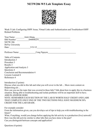 NETW206 W5 Lab Template Essay
Week 5 Lab: Configuring OSPF Areas, Virtual Links and Authentication and Troubleshoot OSPF
Related Problems
Your Name: ­
­
­
­
­
­
­
­
­
­
­
­
­
­
­
­
­
­
­
­
­
­
­
­
________Amit Ahujq_________________________________
DSI Number: ­
­
­
­
­
­
­
­
­
­
­
­
­
­
­
­
­
­
­
­
­
­
­
­
___________D40046251______________________________
NETW 206
DeVry University
Date: ­
­
­
­
­
­
­
­
­
­
­
­
­
­
­
­
­
­
­
­
­
­
­
­
___________________5/31/15______________________
Professor Name: ­
­
­
­
­
­
­
­
­
­
­
­
­
­
­
­
­
­
­
­
­
­
­
­
_______________Cung Nguyen__________________________
Table of Contents
Introduction 3
Procedure 3
Results 3
Application and Analysis 3
Questions 4
Conclusion and Recommendation 4
Lessons Learned 4
References 4
Introduction (5 points)
Discuss what you did in this lab and what you will cover in the lab ... Show more content on
Helpwriting.net ...
How can you use the topic that was covered in these labs? Talk about how to apply this in a business
situation. Being able to troubleshooting and isolate problems will be an important skill to have.
ADD IN ANSWER HERE
NOTE: REMEMBER EACH SECTION OF THE LAB IS WORTH HALF CREDIT AND LABS
THAT COMPLETE ONLY ONE OF THE TWO SECTIONS WILL HAVE MAXIMUM 50%
CREDIT FOR THE LAB GRADE.
For example consider:
From the information given, can you develop a set of tips to help you with troubleshooting in the
future?
What, if anything, would you change before applying the lab activity in a production (live) network?
How was this lab activity similar to other labs that you have done in the past?
Can you distinguish between concepts and application?
Questions (4 points)
 