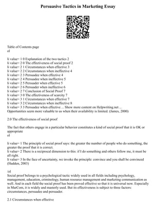 Persuasive Tactics in Marketing Essay
Table of Contents page
ol
li value= 1 0 Explanation of the two tactics 2
li value= 2 0 The effectiveness of social proof 2
li value= 2 1 Circumstances when effective 3
li value= 2 2 Circumstances when ineffective 4
li value= 2 3 Persuadee when effective 4
li value= 2 4 Persuadee when ineffective 5
li value= 2 5 Persuader when effective 5
li value= 2 6 Persuader when ineffective 6
li value= 2 7 Conclusion of Social Proof 7
li value= 3 0 The effectiveness of scarcity 7
li value= 3 1 Circumstances when effective 7
li value= 3 2 Circumstances when ineffective 8
li value= 3 3 Persuadee when effective ... Show more content on Helpwriting.net ...
Opportunities seem more valuable to us when their availability is limited. (James, 2000)
2.0 The effectiveness of social proof
The fact that others engage in a particular behavior constitutes a kind of social proof that it is OK or
appropriate
ol
li value= 1 The principle of social proof says: the greater the number of people who do something, the
greater the proof that it is correct.
li value= 2 There is a reciprocal dimension to this: if I do something and others follow me, it must be
all right.
li value= 3 In the face of uncertainty, we invoke the principle: convince and you shall be convinced
(Hadden, 2003)
/ol
Social proof belongs to a psychological tactic widely used in all fields including psychology,
management, education, criminology, human resource management and marketing communication as
well. And in each field the social proof has been proved effective so that it is universal now. Especially
in MarCom, it is widely and masterly used. But its effectiveness is subject to three factors:
circumstances, persuadee and persuader.
2.1 Circumstances when effective
 