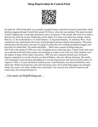 Sleep Deprivation In Central Park
On April 20, 1989 Trisha Meili was sexually assaulted, beaten, and left for dead in Central Park. Meili
had been jogging through Central Park around 10:30 p.m. when she was attacked. The attack resulted
in Meili slipping into a coma that caused her to have no memory of the assault. She went on to make a
full recovery from the assault. Within days of the attack, five teens were taken into custody. Antron
McCray, 15, Kevin Richardson, 14, Yusef Salaam, 15, Raymond Santana, 14, and Kory Wise, 16 all
confessed to law enforcement after hours of psychological pressure during interrogations. The police
told the press that the teens were part of a gang of young men who wilding and attacked joggers and
bicyclists in Central Park. The media and public ... Show more content on Helpwriting.net ...
New York in the spring of 1989 was a city of jangling nerves and rising fears. Violent crime rates were
on an upward trend and crack cocaine was emerging as a major issue in the city. Race relations were
the subject of many of the media s big stories. 1989 was also a mayoral election year. Ed Koch s
biggest competition to win the election was David Dinkins, who was African American. The media
was consumed in racial tensions and adding to it was the mayoral race and various horrific crimes. In
August of 1989, a 16 year old African American teen, Yusef Hawkins, was shot and killed by racist
white men. While racial tensions were only becoming worse, the Central Park jogger case emerged.
Trisha, the victim, was white, middle class, and female. The accused were African American and
Latino men, from fractured homes in
... Get more on HelpWriting.net ...
 