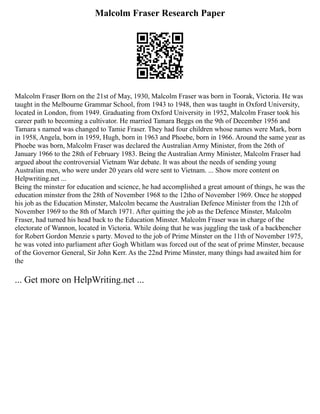 Malcolm Fraser Research Paper
Malcolm Fraser Born on the 21st of May, 1930, Malcolm Fraser was born in Toorak, Victoria. He was
taught in the Melbourne Grammar School, from 1943 to 1948, then was taught in Oxford University,
located in London, from 1949. Graduating from Oxford University in 1952, Malcolm Fraser took his
career path to becoming a cultivator. He married Tamara Beggs on the 9th of December 1956 and
Tamara s named was changed to Tamie Fraser. They had four children whose names were Mark, born
in 1958, Angela, born in 1959, Hugh, born in 1963 and Phoebe, born in 1966. Around the same year as
Phoebe was born, Malcolm Fraser was declared the Australian Army Minister, from the 26th of
January 1966 to the 28th of February 1983. Being the Australian Army Minister, Malcolm Fraser had
argued about the controversial Vietnam War debate. It was about the needs of sending young
Australian men, who were under 20 years old were sent to Vietnam. ... Show more content on
Helpwriting.net ...
Being the minster for education and science, he had accomplished a great amount of things, he was the
education minster from the 28th of November 1968 to the 12tho of November 1969. Once he stopped
his job as the Education Minster, Malcolm became the Australian Defence Minister from the 12th of
November 1969 to the 8th of March 1971. After quitting the job as the Defence Minster, Malcolm
Fraser, had turned his head back to the Education Minster. Malcolm Fraser was in charge of the
electorate of Wannon, located in Victoria. While doing that he was juggling the task of a backbencher
for Robert Gordon Menzie s party. Moved to the job of Prime Minster on the 11th of November 1975,
he was voted into parliament after Gogh Whitlam was forced out of the seat of prime Minster, because
of the Governor General, Sir John Kerr. As the 22nd Prime Minster, many things had awaited him for
the
... Get more on HelpWriting.net ...
 
