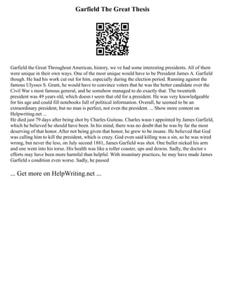 Garfield The Great Thesis
Garfield the Great Throughout American, history, we ve had some interesting presidents. All of them
were unique in their own ways. One of the most unique would have to be President James A. Garfield
though. He had his work cut out for him, especially during the election period. Running against the
famous Ulysses S. Grant, he would have to convince voters that he was the better candidate over the
Civil War s most famous general, and he somehow managed to do exactly that. The twentieth
president was 49 years old, which doesn t seem that old for a president. He was very knowledgeable
for his age and could fill notebooks full of political information. Overall, he seemed to be an
extraordinary president, but no man is perfect, not even the president. ... Show more content on
Helpwriting.net ...
He died just 79 days after being shot by Charles Guiteau. Charles wasn t appointed by James Garfield,
which he believed he should have been. In his mind, there was no doubt that he was by far the most
deserving of that honor. After not being given that honor, he grew to be insane. He believed that God
was calling him to kill the president, which is crazy. God even said killing was a sin, so he was wired
wrong, but never the less, on July second 1881, James Garfield was shot. One bullet nicked his arm
and one went into his torso. His health was like a roller coaster, ups and downs. Sadly, the doctor s
efforts may have been more harmful than helpful. With insanitary practices, he may have made James
Garfield s condition even worse. Sadly, he passed
... Get more on HelpWriting.net ...
 