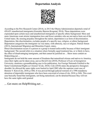 Deportation Analysis
According to the Pew Research Center (2014), in 2013 the Obama Administration deported a total of
438,421 unauthorized immigrants (Gonzalez Barrera Krogstad, 2014). These deportations were
expounded upon certain races and unauthorized immigrants of specific ethnic background. More and
more Americans want stricter immigration laws and fewer outsiders who are not native born out of the
United states. By ensuing prejudice throughout the nation, deportation is as form of discrimination.
Deportation, like discrimination, excludes people of a specific race, religion, or ethnic background.
Deportation categorizes the immigrant via visa status, with ethnicity, race or religion. Patrick Simon
(2013), International Migration and Minorities Expert, states,
Direct discrimination occurs if a person or a group is treated unfavorably because of their immigrant
background. The second refers to a situation where formally equal treatment has, or is likely to have,
the effect of disadvantaging immigrants, and that cannot be justified on ... Show more content on
Helpwriting.net ...
Immigrants do not hold the same amount of freedoms that naturalized citizens and natives to America,
since their rights can be taken away, just as David Cole (2010), Professor of Law at Georgetown
University, mentions a groundbreaking case in his publication, Are Foreign Nationals Entitled to the
Same Constitutional Rights as Citizens? (Cole, 2010). Cole (2010) states the perspective foreigners
shouldn t be allowed the same rights were backed in April 2003 after the supreme court case of
Demore V. Kim (Cole, 2010; p 368). It was proved through judicial restraint of a 1996 mandatory
detention of deportable immigrants who have been convicted of crimes (Cole, 2010; p 368). This court
case basically found that immigrants, not being naturalized, can be detained because they will not
have the same rights until granted
... Get more on HelpWriting.net ...
 