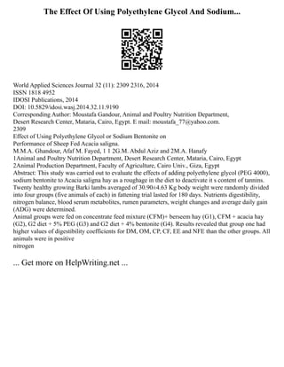 The Effect Of Using Polyethylene Glycol And Sodium...
World Applied Sciences Journal 32 (11): 2309 2316, 2014
ISSN 1818 4952
IDOSI Publications, 2014
DOI: 10.5829/idosi.wasj.2014.32.11.9190
Corresponding Author: Moustafa Gandour, Animal and Poultry Nutrition Department,
Desert Research Center, Mataria, Cairo, Egypt. E mail: moustafa_77@yahoo.com.
2309
Effect of Using Polyethylene Glycol or Sodium Bentonite on
Performance of Sheep Fed Acacia saligna.
M.M.A. Ghandour, Afaf M. Fayed, 1 1 2G.M. Abdul Aziz and 2M.A. Hanafy
1Animal and Poultry Nutrition Department, Desert Research Center, Mataria, Cairo, Egypt
2Animal Production Department, Faculty of Agriculture, Cairo Univ., Giza, Egypt
Abstract: This study was carried out to evaluate the effects of adding polyethylene glycol (PEG 4000),
sodium bentonite to Acacia saligna hay as a roughage in the diet to deactivate it s content of tannins.
Twenty healthy growing Barki lambs averaged of 30.90±4.63 Kg body weight were randomly divided
into four groups (five animals of each) in fattening trial lasted for 180 days. Nutrients digestibility,
nitrogen balance, blood serum metabolites, rumen parameters, weight changes and average daily gain
(ADG) were determined.
Animal groups were fed on concentrate feed mixture (CFM)+ berseem hay (G1), CFM + acacia hay
(G2), G2 diet + 5% PEG (G3) and G2 diet + 4% bentonite (G4). Results revealed that group one had
higher values of digestibility coefficients for DM, OM, CP, CF, EE and NFE than the other groups. All
animals were in positive
nitrogen
... Get more on HelpWriting.net ...
 